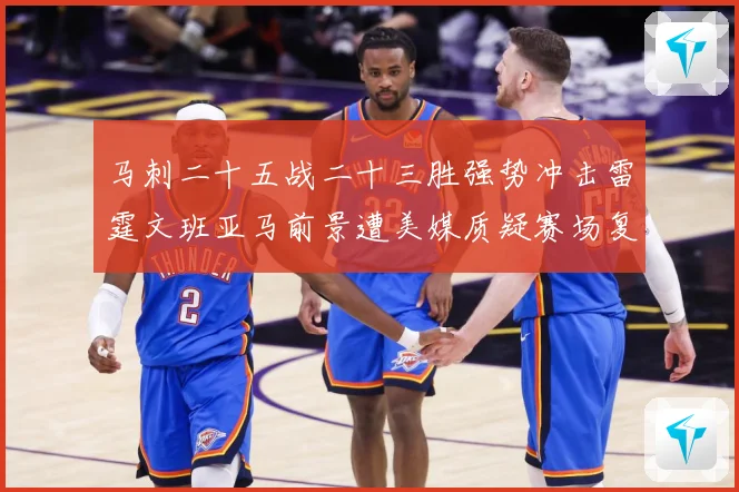 马刺二十五战二十三胜强势冲击雷霆文班亚马前景遭美媒质疑赛场复盘
