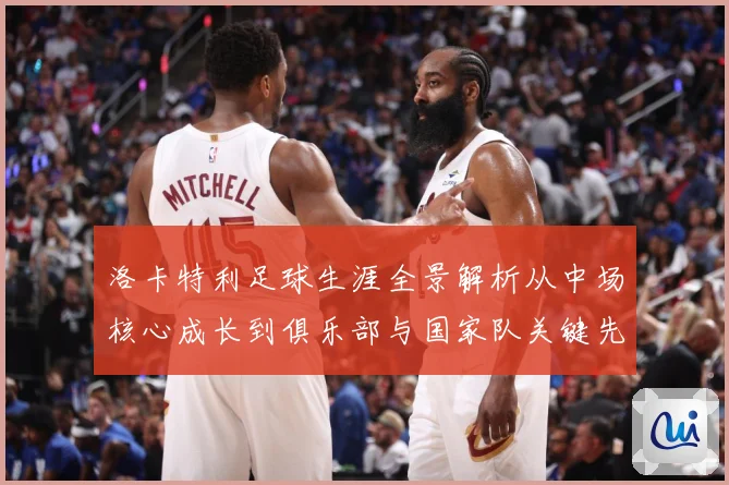 洛卡特利足球生涯全景解析从中场核心成长到俱乐部与国家队关键先生
