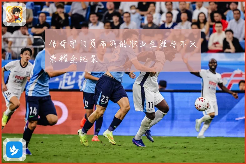 传奇守门员布冯的职业生涯与不灭荣耀全纪录