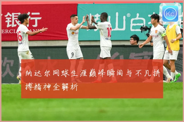 纳达尔网球生涯巅峰瞬间与不凡拼搏精神全解析