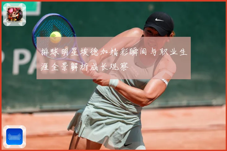 排球明星埃德加精彩瞬间与职业生涯全景解析成长观察