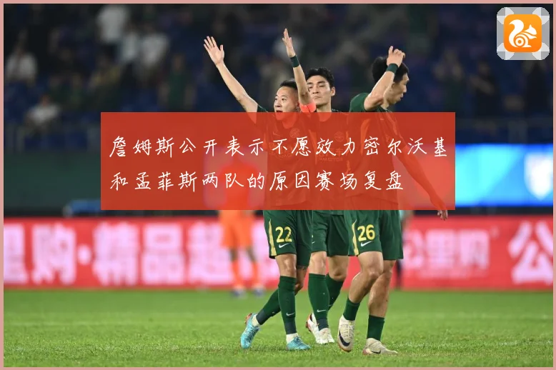 詹姆斯公开表示不愿效力密尔沃基和孟菲斯两队的原因赛场复盘