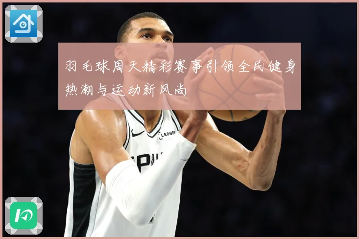 羽毛球周天精彩赛事引领全民健身热潮与运动新风尚