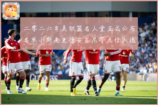 二零二六年美职篮名人堂正式公布名单小斯老里德安东尼等九位入选赛场复盘