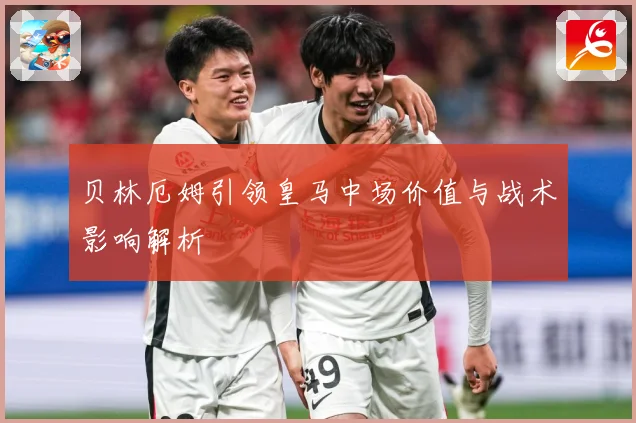 贝林厄姆引领皇马中场价值与战术影响解析