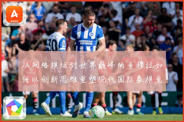 从网络棋坛到世界巅峰纳卡穆拉如何以创新思维重塑现代国际象棋竞技格局